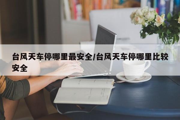 台风天车停哪里最安全/台风天车停哪里比较安全