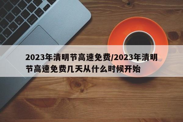 2023年清明节高速免费/2023年清明节高速免费几天从什么时候开始