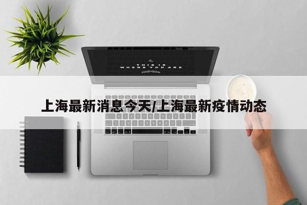 上海最新消息今天/上海最新疫情动态