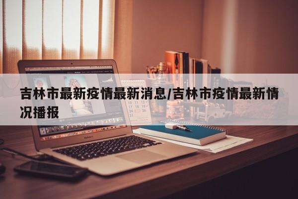 吉林市最新疫情最新消息/吉林市疫情最新情况播报