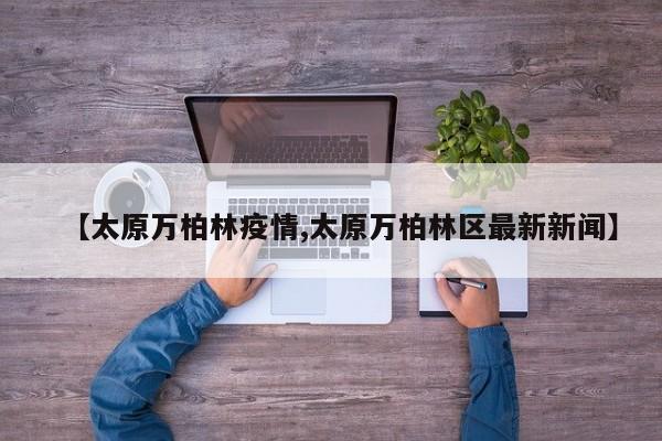 【太原万柏林疫情,太原万柏林区最新新闻】