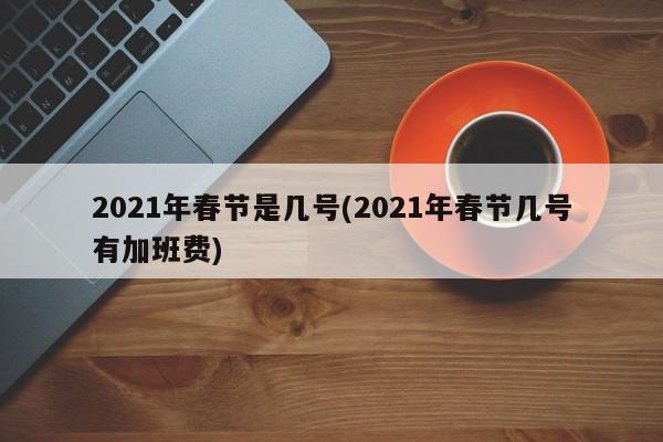 2021年春节是几号(2021年春节几号有加班费)