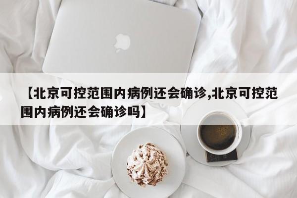 【北京可控范围内病例还会确诊,北京可控范围内病例还会确诊吗】