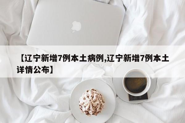 【辽宁新增7例本土病例,辽宁新增7例本土详情公布】