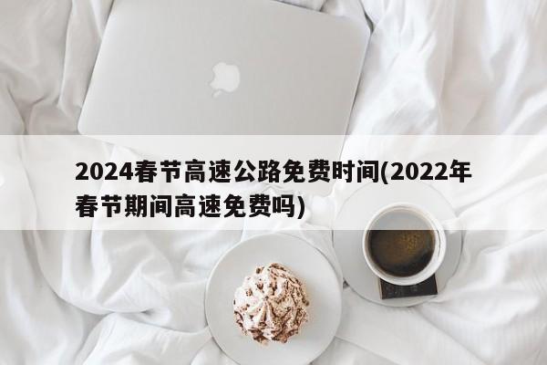 2024春节高速公路免费时间(2022年春节期间高速免费吗)