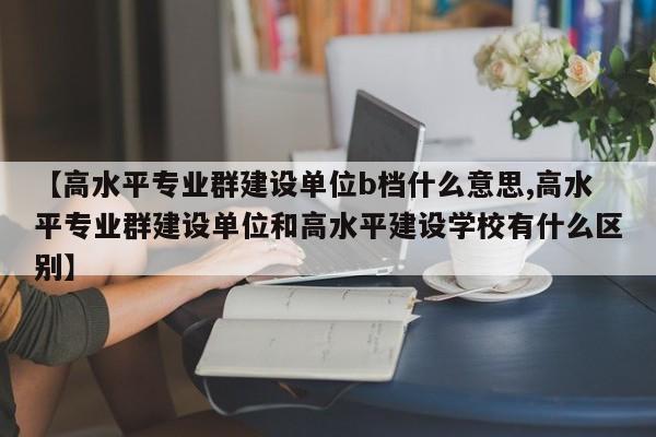 【高水平专业群建设单位b档什么意思,高水平专业群建设单位和高水平建设学校有什么区别】