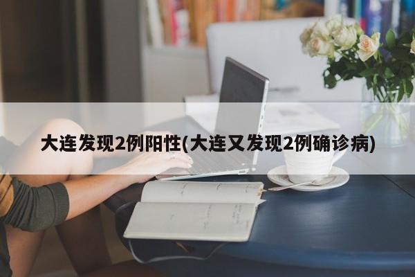 大连发现2例阳性(大连又发现2例确诊病)