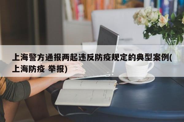 上海警方通报两起违反防疫规定的典型案例(上海防疫 举报)