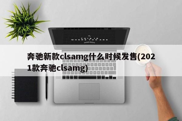 奔驰新款clsamg什么时候发售(2021款奔驰clsamg)