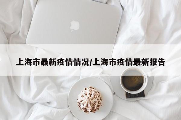 上海市最新疫情情况/上海市疫情最新报告