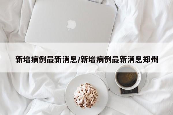 新增病例最新消息/新增病例最新消息郑州