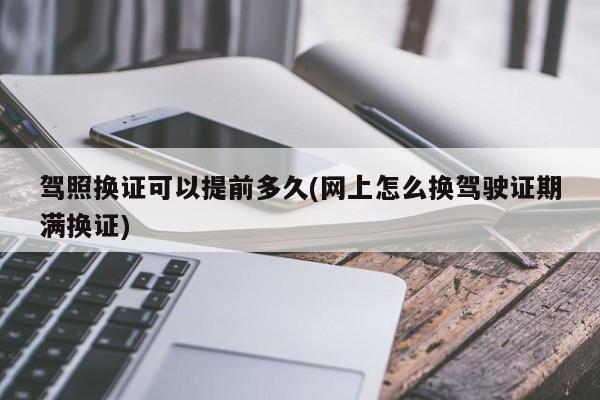 驾照换证可以提前多久(网上怎么换驾驶证期满换证)