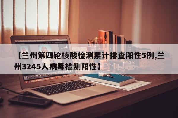【兰州第四轮核酸检测累计排查阳性5例,兰州3245人病毒检测阳性】