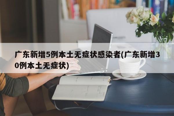 广东新增5例本土无症状感染者(广东新增30例本土无症状)