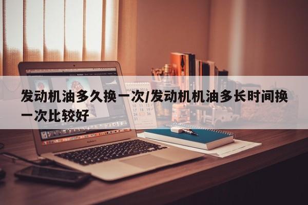 发动机油多久换一次/发动机机油多长时间换一次比较好