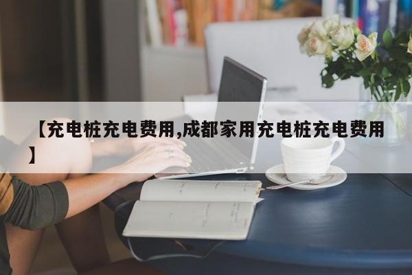 【充电桩充电费用,成都家用充电桩充电费用】