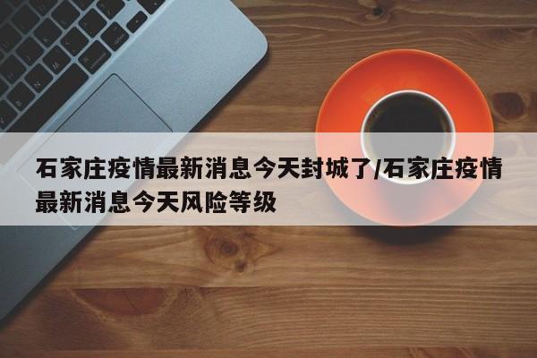 石家庄疫情最新消息今天封城了/石家庄疫情最新消息今天风险等级