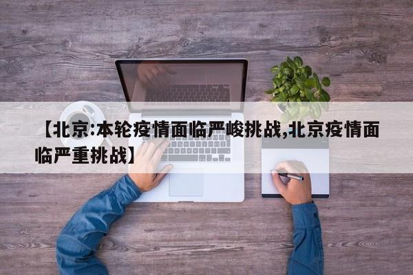 【北京:本轮疫情面临严峻挑战,北京疫情面临严重挑战】