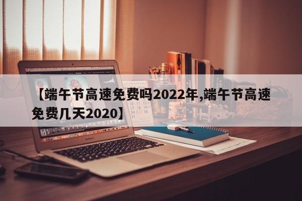 【端午节高速免费吗2022年,端午节高速免费几天2020】
