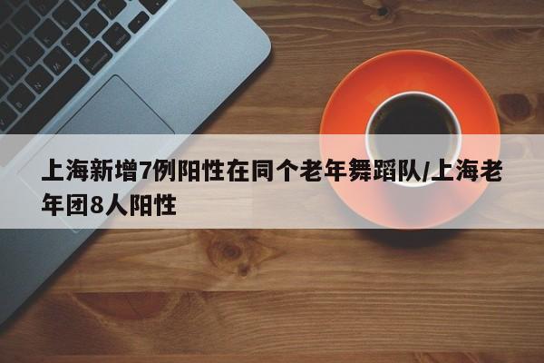 上海新增7例阳性在同个老年舞蹈队/上海老年团8人阳性