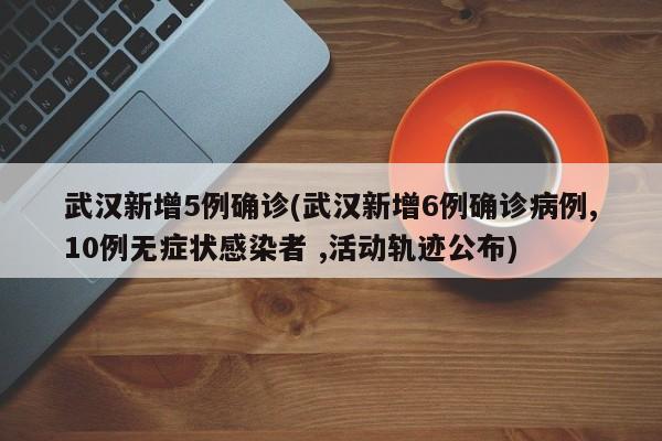 武汉新增5例确诊(武汉新增6例确诊病例,10例无症状感染者 ,活动轨迹公布)