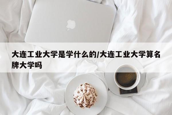 大连工业大学是学什么的/大连工业大学算名牌大学吗