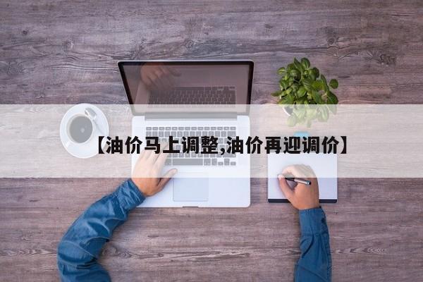 【油价马上调整,油价再迎调价】