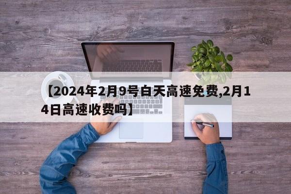 【2024年2月9号白天高速免费,2月14日高速收费吗】