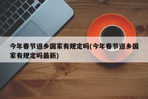 今年春节返乡国家有规定吗(今年春节返乡国家有规定吗最新)