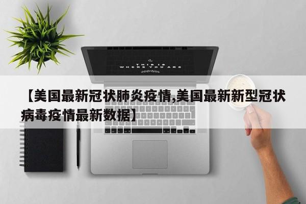 【美国最新冠状肺炎疫情,美国最新新型冠状病毒疫情最新数据】