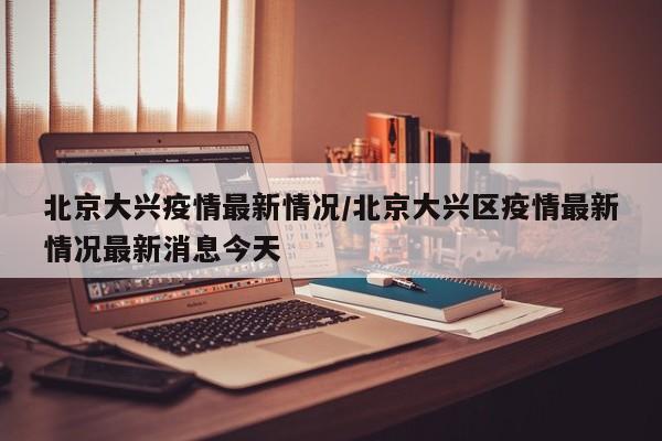 北京大兴疫情最新情况/北京大兴区疫情最新情况最新消息今天