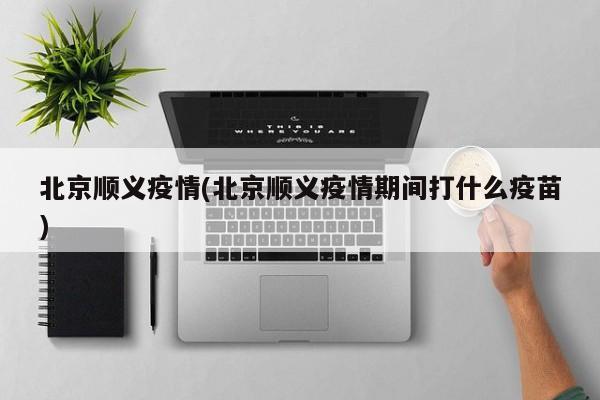 北京顺义疫情(北京顺义疫情期间打什么疫苗)