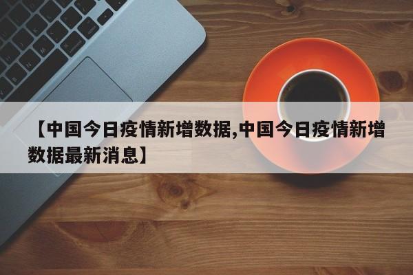 【中国今日疫情新增数据,中国今日疫情新增数据最新消息】