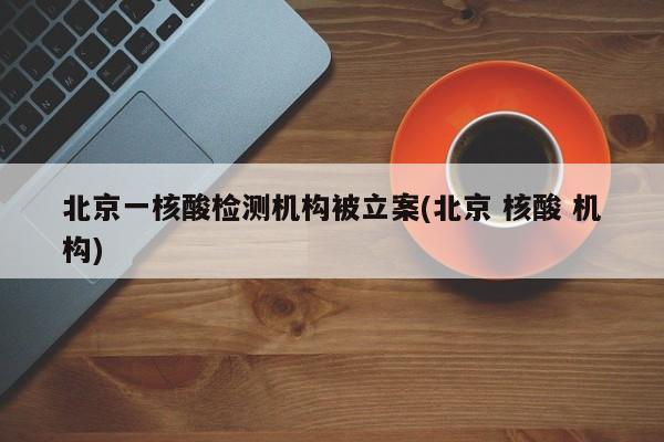 北京一核酸检测机构被立案(北京 核酸 机构)