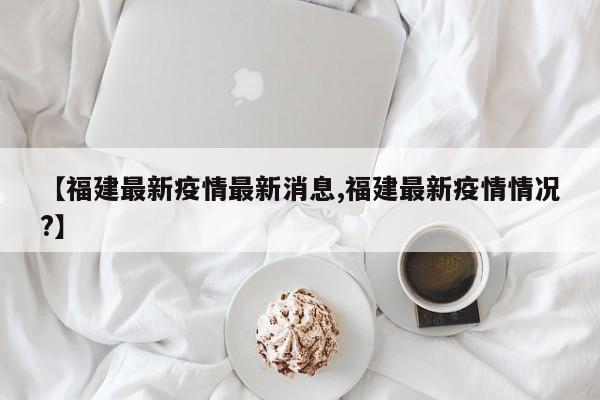 【福建最新疫情最新消息,福建最新疫情情况?】