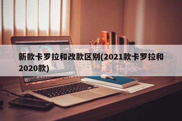 新款卡罗拉和改款区别(2021款卡罗拉和2020款)