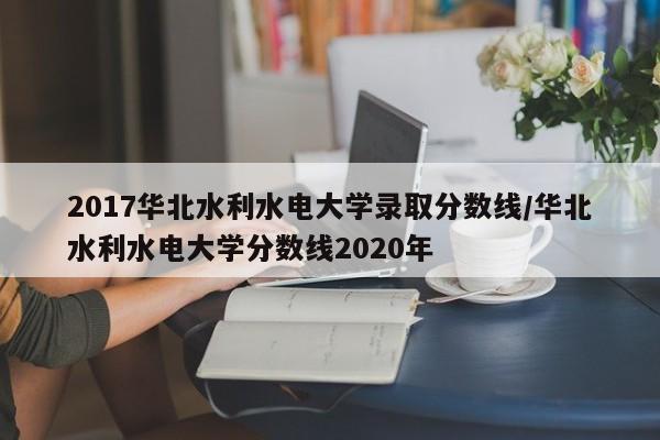 2017华北水利水电大学录取分数线/华北水利水电大学分数线2020年