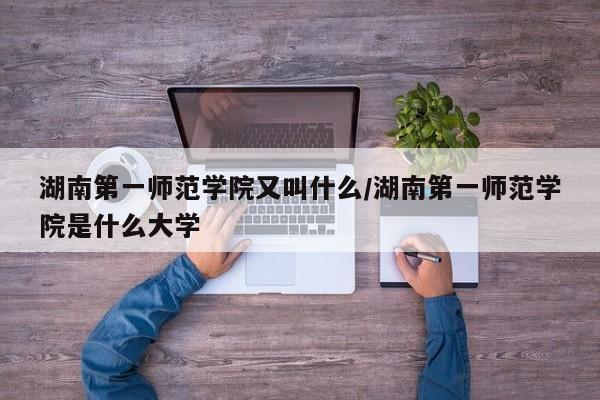 湖南第一师范学院又叫什么/湖南第一师范学院是什么大学