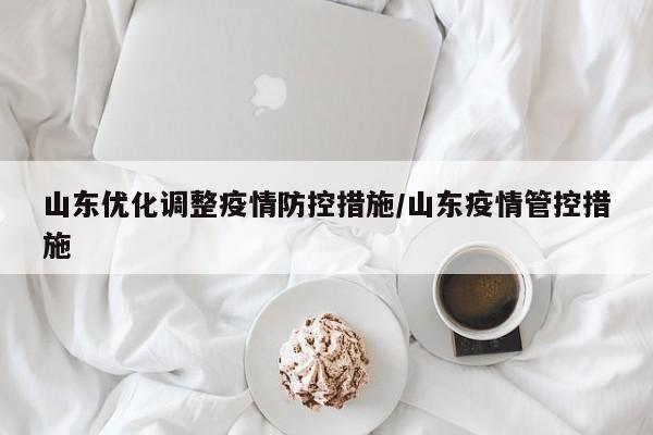 山东优化调整疫情防控措施/山东疫情管控措施