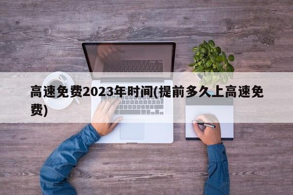 高速免费2023年时间(提前多久上高速免费)