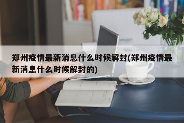 郑州疫情最新消息什么时候解封(郑州疫情最新消息什么时候解封的)