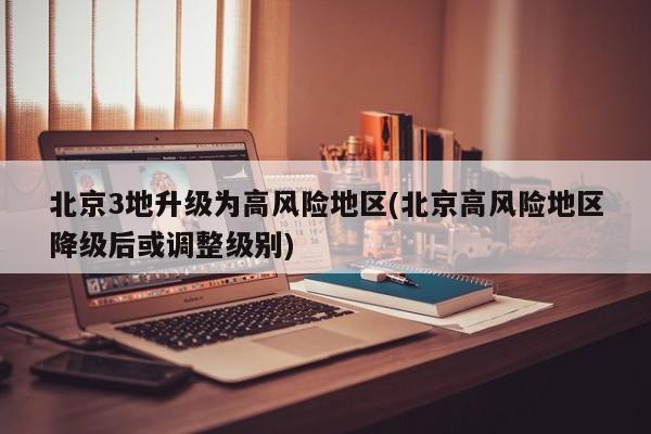 北京3地升级为高风险地区(北京高风险地区降级后或调整级别)