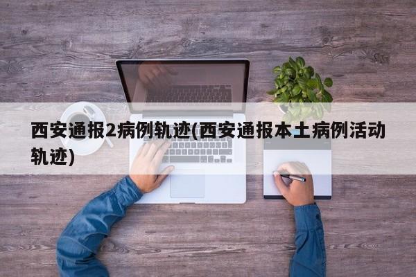 西安通报2病例轨迹(西安通报本土病例活动轨迹)