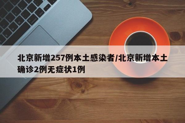 北京新增257例本土感染者/北京新增本土确诊2例无症状1例