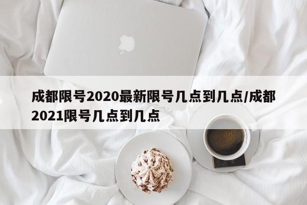成都限号2020最新限号几点到几点/成都2021限号几点到几点