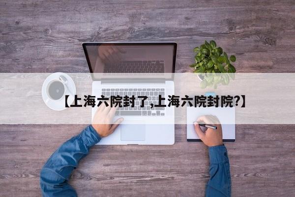 【上海六院封了,上海六院封院?】