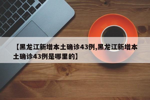 【黑龙江新增本土确诊43例,黑龙江新增本土确诊43例是哪里的】