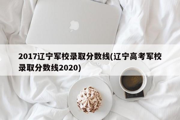 2017辽宁军校录取分数线(辽宁高考军校录取分数线2020)