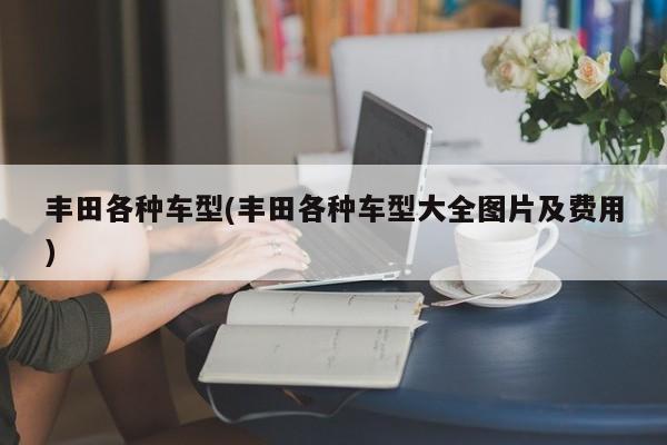 丰田各种车型(丰田各种车型大全图片及费用)
