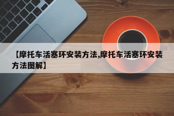 【摩托车活塞环安装方法,摩托车活塞环安装方法图解】